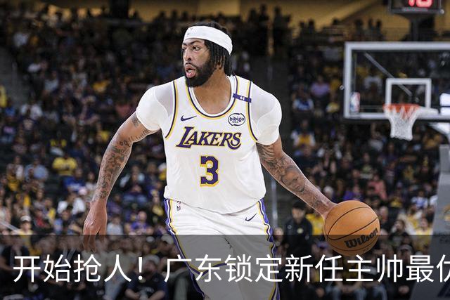 开始抢人！广东锁定新任主帅最优人选，唯有他具备接手杜锋帅位的资格