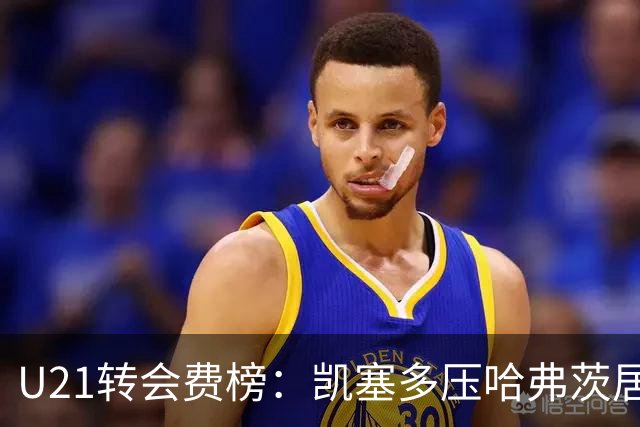 U21转会费榜：凯塞多压哈弗茨居首，M费、格瓦、内马尔、桑乔在列